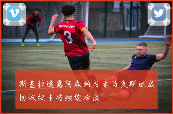 斯基拉透露阿森纳与吉马良斯达成协议纽卡将继续洽谈