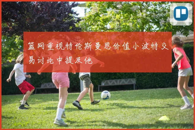 篮网重视特伦斯曼恩价值小波特交易讨论中提及他