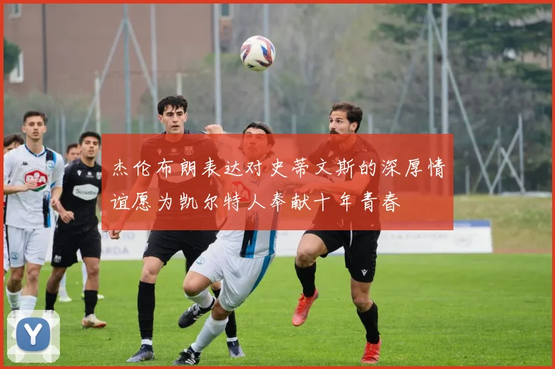 杰伦布朗表达对史蒂文斯的深厚情谊愿为凯尔特人奉献十年青春