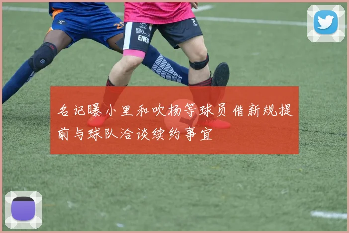 名记曝小里和吹杨等球员借新规提前与球队洽谈续约事宜