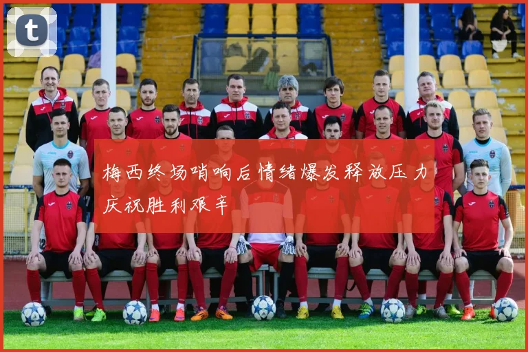 梅西终场哨响后情绪爆发释放压力庆祝胜利艰辛