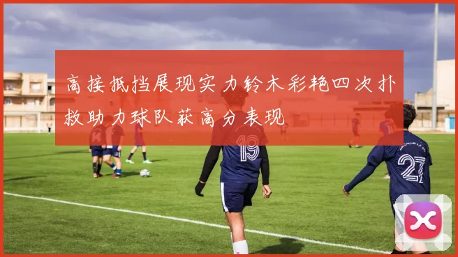 高接抵挡展现实力铃木彩艳四次扑救助力球队获高分表现