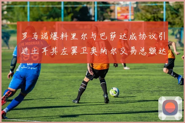 罗马诺爆料里尔与巴萨达成协议引进土耳其左翼卫奥纳尔交易总额达1450万欧
