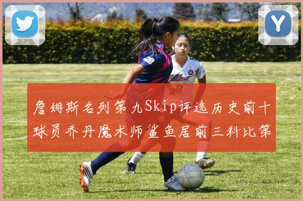 詹姆斯名列第九Skip评选历史前十球员乔丹魔术师鲨鱼居前三科比第七
