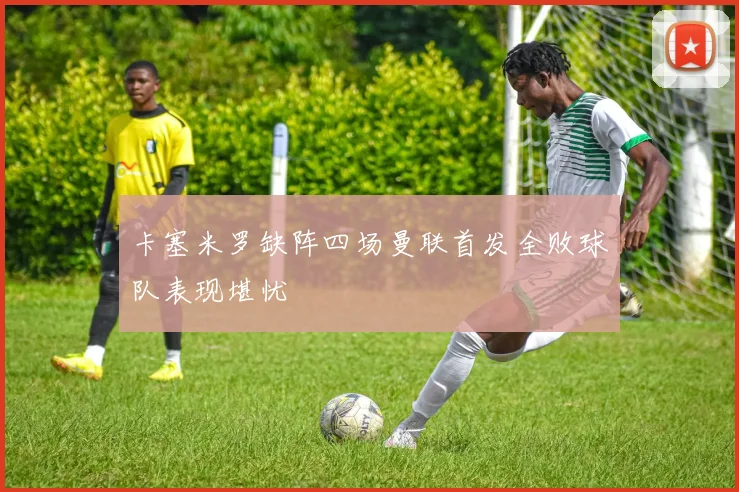 卡塞米罗缺阵四场曼联首发全败球队表现堪忧