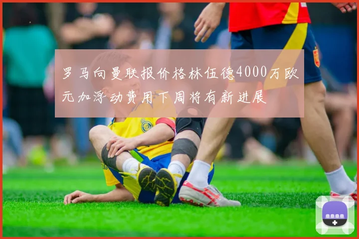 罗马向曼联报价格林伍德4000万欧元加浮动费用下周将有新进展