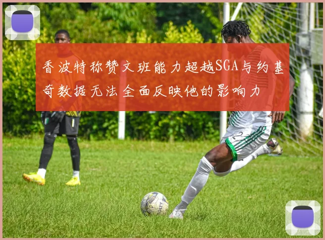 香波特称赞文班能力超越SGA与约基奇数据无法全面反映他的影响力