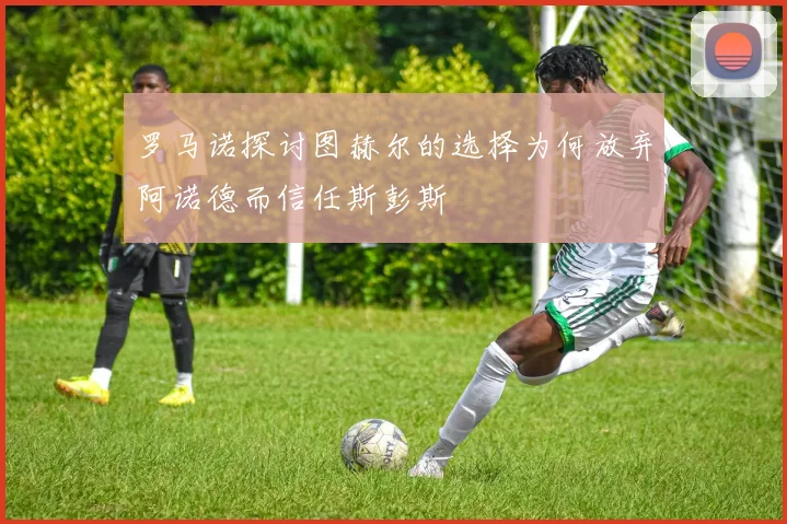 罗马诺探讨图赫尔的选择为何放弃阿诺德而信任斯彭斯