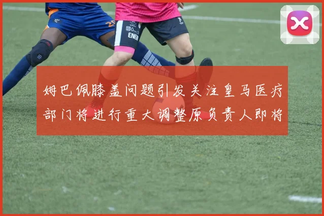 姆巴佩膝盖问题引发关注皇马医疗部门将进行重大调整原负责人即将离任