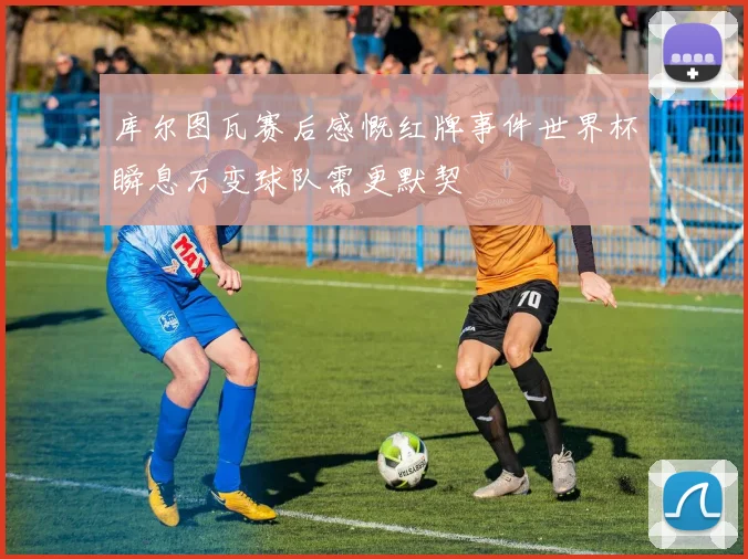 库尔图瓦赛后感慨红牌事件世界杯瞬息万变球队需更默契