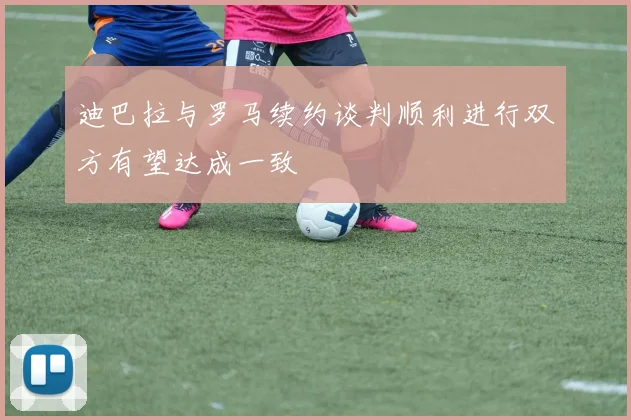 迪巴拉与罗马续约谈判顺利进行双方有望达成一致
