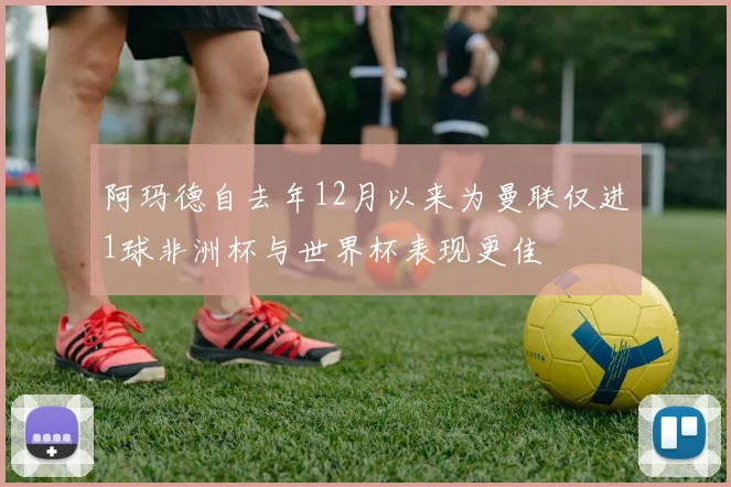 阿玛德自去年12月以来为曼联仅进1球非洲杯与世界杯表现更佳